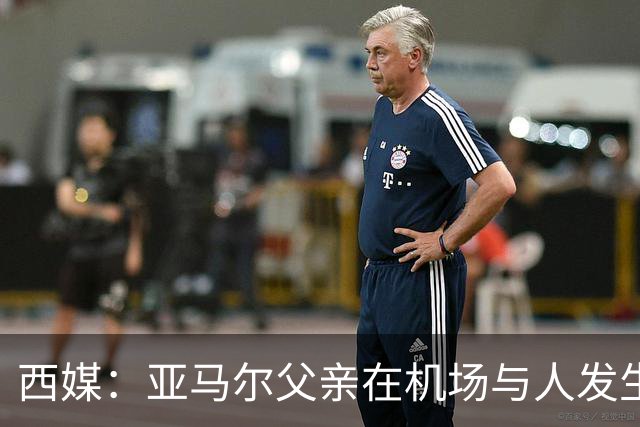 西媒：亚马尔父亲在机场与人发生冲突，并向他人吐口水+拳击